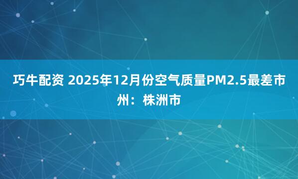 巧牛配资 2025年12月份空气质量PM2.5最差市州：株洲市
