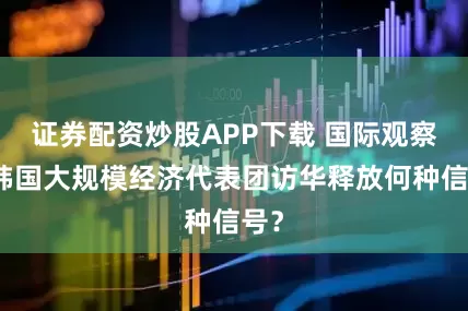 证券配资炒股APP下载 国际观察｜韩国大规模经济代表团访华释放何种信号？