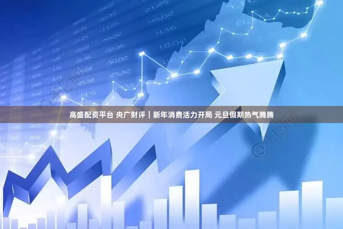 高盛配资平台 央广财评|新年消费活力开局 元旦假期热气腾腾