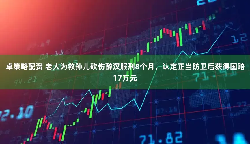 卓策略配资 老人为救孙儿砍伤醉汉服刑8个月，认定正当防卫后获得国赔17万元
