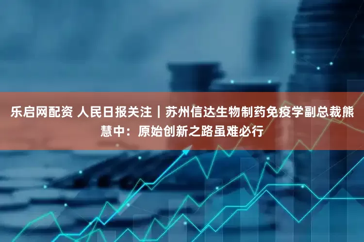 乐启网配资 人民日报关注｜苏州信达生物制药免疫学副总裁熊慧中：原始创新之路虽难必行
