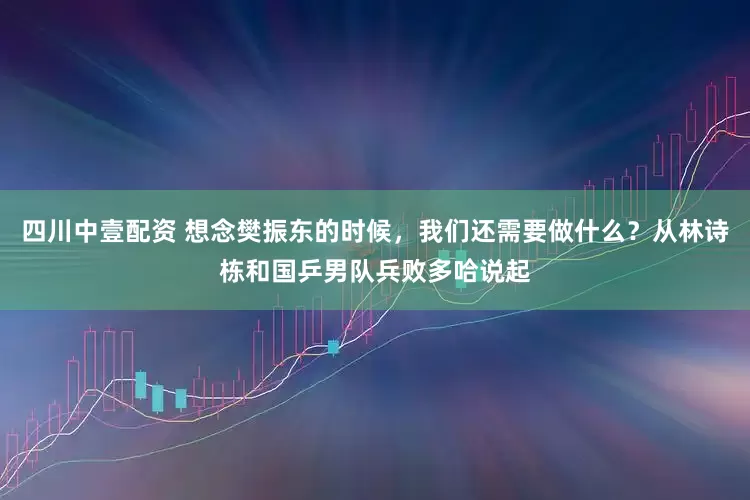 四川中壹配资 想念樊振东的时候，我们还需要做什么？从林诗栋和国乒男队兵败多哈说起