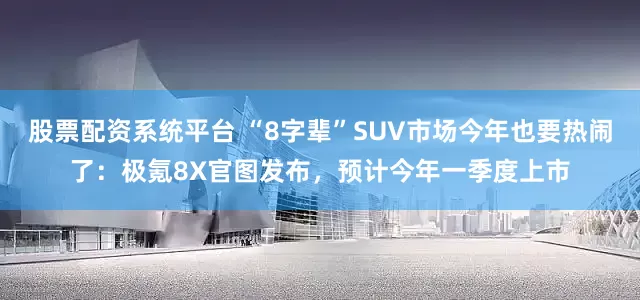 股票配资系统平台 “8字辈”SUV市场今年也要热闹了：极氪8X官图发布，预计今年一季度上市