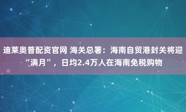 迪莱奥普配资官网 海关总署：海南自贸港封关将迎“满月”，日均2.4万人在海南免税购物