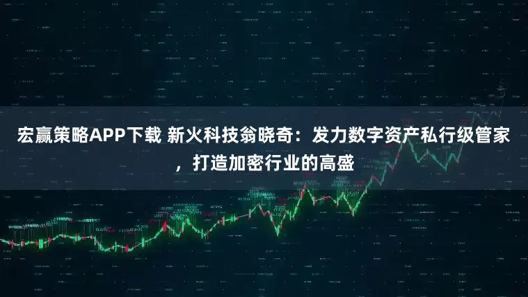 宏赢策略APP下载 新火科技翁晓奇：发力数字资产私行级管家，打造加密行业的高盛