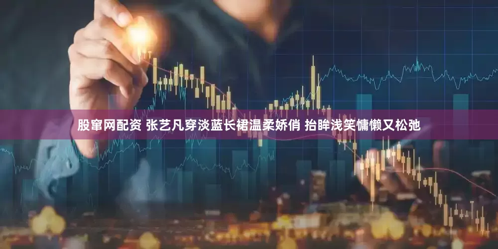 股窜网配资 张艺凡穿淡蓝长裙温柔娇俏 抬眸浅笑慵懒又松弛
