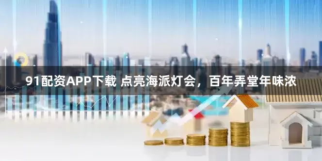 91配资APP下载 点亮海派灯会，百年弄堂年味浓