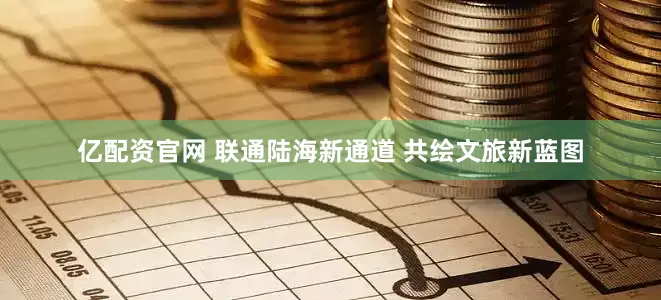 亿配资官网 联通陆海新通道 共绘文旅新蓝图
