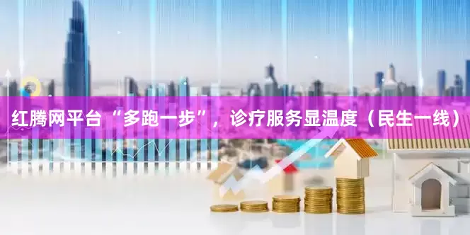红腾网平台 “多跑一步”,诊疗服务显温度(民生一线)