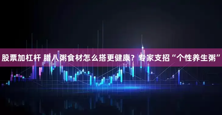 股票加杠杆 腊八粥食材怎么搭更健康？专家支招“个性养生粥”