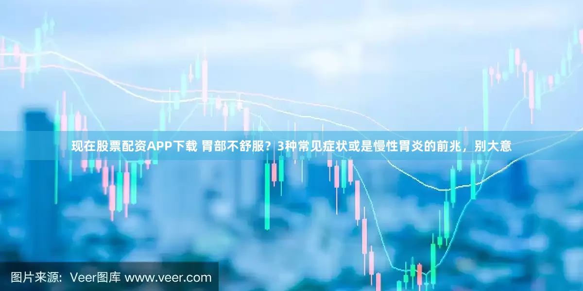 现在股票配资APP下载 胃部不舒服？3种常见症状或是慢性胃炎的前兆，别大意