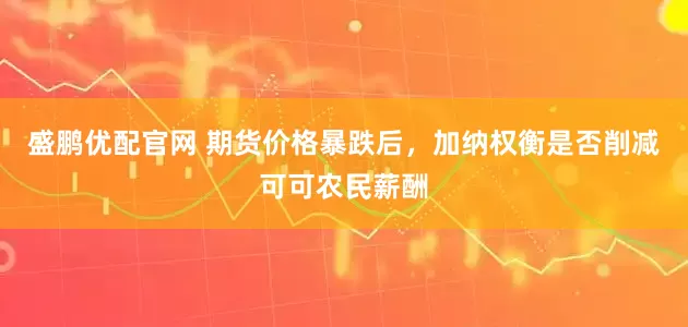 盛鹏优配官网 期货价格暴跌后，加纳权衡是否削减可可农民薪酬