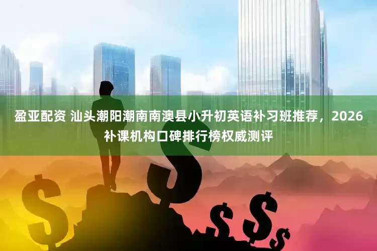盈亚配资 汕头潮阳潮南南澳县小升初英语补习班推荐，2026补课机构口碑排行榜权威测评