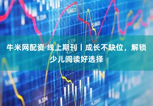 牛米网配资 线上期刊丨成长不缺位，解锁少儿阅读好选择