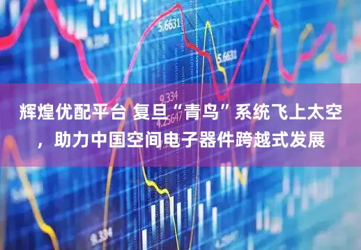 辉煌优配平台 复旦“青鸟”系统飞上太空，助力中国空间电子器件跨越式发展