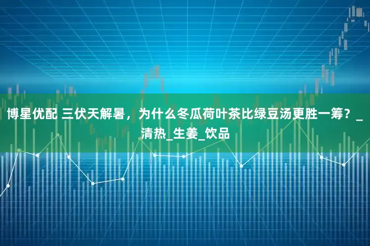 博星优配 三伏天解暑，为什么冬瓜荷叶茶比绿豆汤更胜一筹？_清热_生姜_饮品