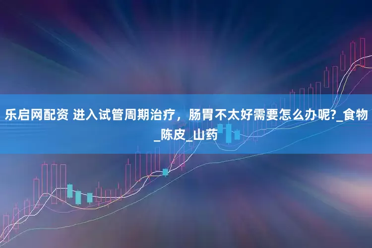 乐启网配资 进入试管周期治疗，肠胃不太好需要怎么办呢?_食物_陈皮_山药
