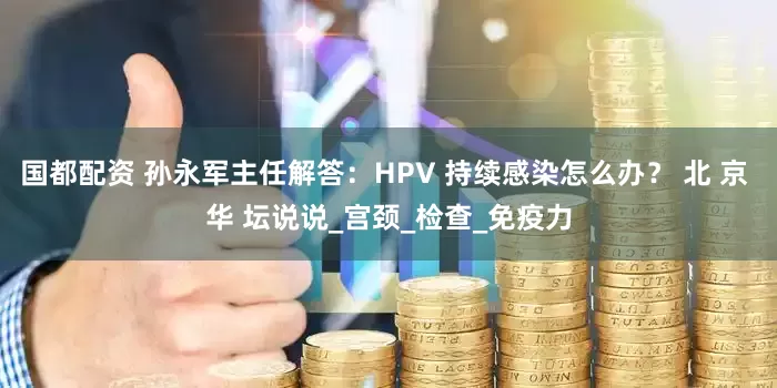 国都配资 孙永军主任解答：HPV 持续感染怎么办？ 北 京 华 坛说说_宫颈_检查_免疫力