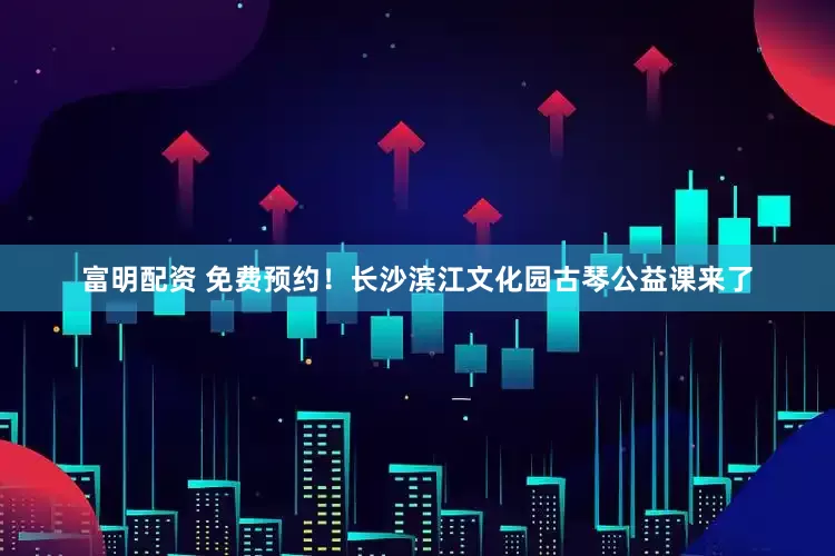 富明配资 免费预约！长沙滨江文化园古琴公益课来了