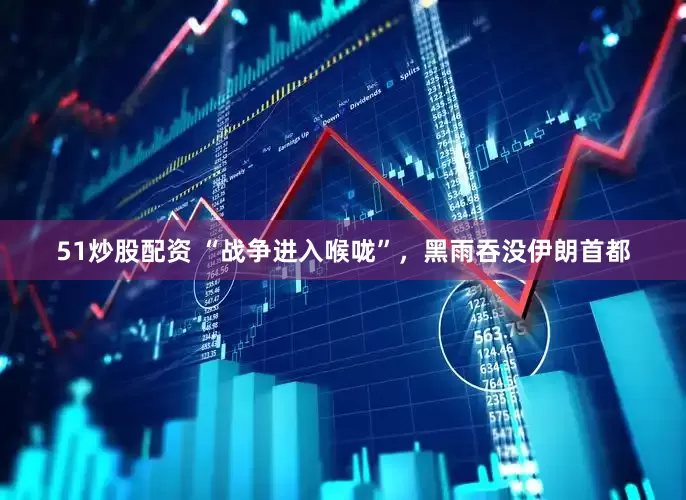 51炒股配资 “战争进入喉咙”，黑雨吞没伊朗首都