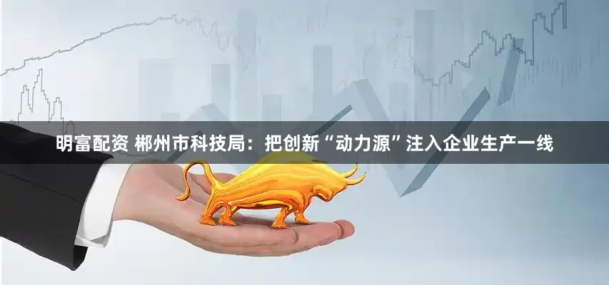 明富配资 郴州市科技局：把创新“动力源”注入企业生产一线