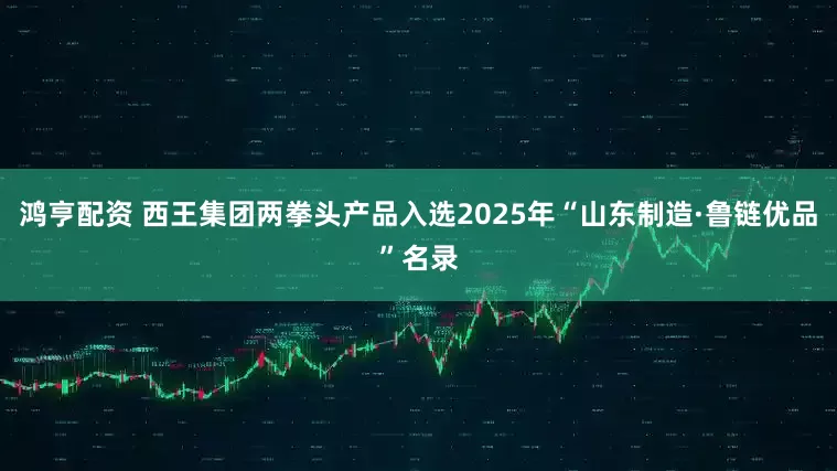 鸿亨配资 西王集团两拳头产品入选2025年“山东制造·鲁链优品”名录