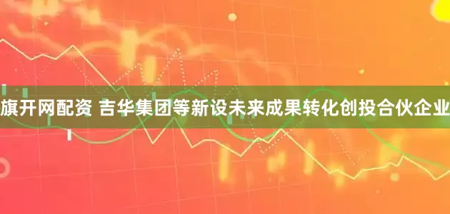 旗开网配资 吉华集团等新设未来成果转化创投合伙企业